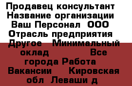 Продавец-консультант › Название организации ­ Ваш Персонал, ООО › Отрасль предприятия ­ Другое › Минимальный оклад ­ 27 000 - Все города Работа » Вакансии   . Кировская обл.,Леваши д.